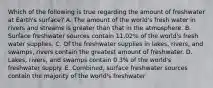 Which of the following is true regarding the amount of freshwater at Earth's surface? A. The amount of the world's fresh water in rivers and streams is greater than that in the atmosphere. B. Surface freshwater sources contain 11.02% of the world's fresh water supplies. C. Of the freshwater supplies in lakes, rivers, and swamps, rivers contain the greatest amount of freshwater. D. Lakes, rivers, and swamps contain 0.3% of the world's freshwater supply. E. Combined, surface freshwater sources contain the majority of the world's freshwater