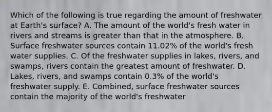 Which of the following is true regarding the amount of freshwater at Earth's surface? A. The amount of the world's fresh water in rivers and streams is greater than that in the atmosphere. B. Surface freshwater sources contain 11.02% of the world's fresh water supplies. C. Of the freshwater supplies in lakes, rivers, and swamps, rivers contain the greatest amount of freshwater. D. Lakes, rivers, and swamps contain 0.3% of the world's freshwater supply. E. Combined, surface freshwater sources contain the majority of the world's freshwater