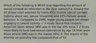 Which of the following is MOST true regarding the amount of sexual content on television in the 21st century? a. Among the 20 shows most watched by teens,45% include sexual content (talking about sex, sexual innuendo) and 10% include sexual behavior. b. Compared to 1998, fewer young people are shown engaging in sexual activity. c. A study found that Hispanic American teens whose SMD was in the top 20% were 2.2 times more likely to have had sexual intercourse by age 16 than were those whose SMD was in the lowest 20%. d. The impact of the Internet on sexuality has surpassed that of TV.