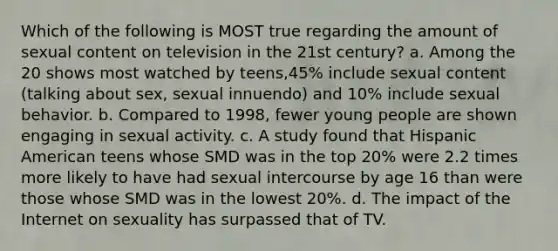 Which of the following is MOST true regarding the amount of sexual content on television in the 21st century? a. Among the 20 shows most watched by teens,45% include sexual content (talking about sex, sexual innuendo) and 10% include sexual behavior. b. Compared to 1998, fewer young people are shown engaging in sexual activity. c. A study found that Hispanic American teens whose SMD was in the top 20% were 2.2 times more likely to have had sexual intercourse by age 16 than were those whose SMD was in the lowest 20%. d. The impact of the Internet on sexuality has surpassed that of TV.