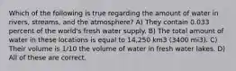 Which of the following is true regarding the amount of water in rivers, streams, and the atmosphere? A) They contain 0.033 percent of the world's fresh water supply. B) The total amount of water in these locations is equal to 14,250 km3 (3400 mi3). C) Their volume is 1/10 the volume of water in fresh water lakes. D) All of these are correct.