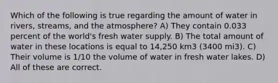 Which of the following is true regarding the amount of water in rivers, streams, and the atmosphere? A) They contain 0.033 percent of the world's fresh water supply. B) The total amount of water in these locations is equal to 14,250 km3 (3400 mi3). C) Their volume is 1/10 the volume of water in fresh water lakes. D) All of these are correct.