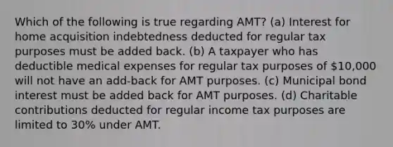 Which of the following is true regarding AMT? (a) Interest for home acquisition indebtedness deducted for regular tax purposes must be added back. (b) A taxpayer who has deductible medical expenses for regular tax purposes of 10,000 will not have an add-back for AMT purposes. (c) Municipal bond interest must be added back for AMT purposes. (d) Charitable contributions deducted for regular income tax purposes are limited to 30% under AMT.