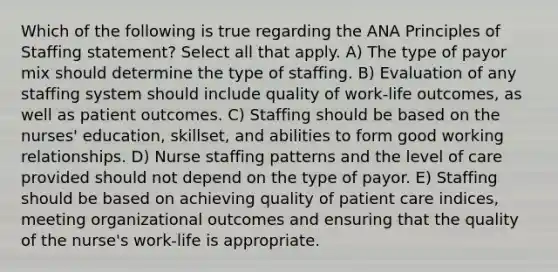 Which of the following is true regarding the ANA Principles of Staffing statement? Select all that apply. A) The type of payor mix should determine the type of staffing. B) Evaluation of any staffing system should include quality of work-life outcomes, as well as patient outcomes. C) Staffing should be based on the nurses' education, skillset, and abilities to form good working relationships. D) Nurse staffing patterns and the level of care provided should not depend on the type of payor. E) Staffing should be based on achieving quality of patient care indices, meeting organizational outcomes and ensuring that the quality of the nurse's work-life is appropriate.