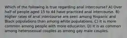 Which of the following is true regarding anal intercourse? A) Over half of people aged 15 to 44 have practiced anal intercourse. B) Higher rates of anal intercourse are seen among Hispanic and Black populations than among white populations. C) It is more common among people with more education. D) It is as common among heterosexual couples as among gay male couples.