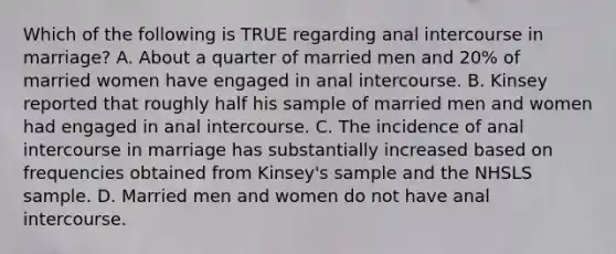 Which of the following is TRUE regarding anal intercourse in marriage? A. About a quarter of married men and 20% of married women have engaged in anal intercourse. B. Kinsey reported that roughly half his sample of married men and women had engaged in anal intercourse. C. The incidence of anal intercourse in marriage has substantially increased based on frequencies obtained from Kinsey's sample and the NHSLS sample. D. Married men and women do not have anal intercourse.