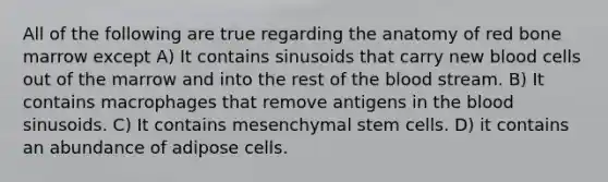 All of the following are true regarding the anatomy of red bone marrow except A) It contains sinusoids that carry new blood cells out of the marrow and into the rest of the blood stream. B) It contains macrophages that remove antigens in the blood sinusoids. C) It contains mesenchymal stem cells. D) it contains an abundance of adipose cells.