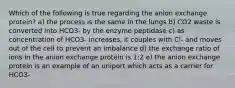 Which of the following is true regarding the anion exchange protein? a) the process is the same in the lungs b) CO2 waste is converted into HCO3- by the enzyme peptidase c) as concentration of HCO3- increases, it couples with Cl- and moves out of the cell to prevent an imbalance d) the exchange ratio of ions in the anion exchange protein is 1:2 e) the anion exchange protein is an example of an uniport which acts as a carrier for HCO3-