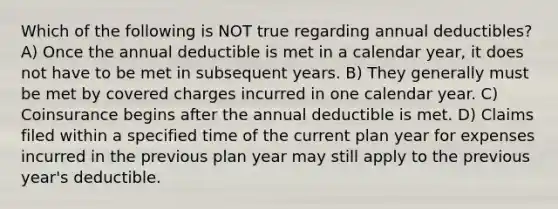 Which of the following is NOT true regarding annual deductibles? A) Once the annual deductible is met in a calendar year, it does not have to be met in subsequent years. B) They generally must be met by covered charges incurred in one calendar year. C) Coinsurance begins after the annual deductible is met. D) Claims filed within a specified time of the current plan year for expenses incurred in the previous plan year may still apply to the previous year's deductible.