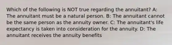 Which of the following is NOT true regarding the annuitant? A: The annuitant must be a natural person. B: The annuitant cannot be the same person as the annuity owner. C: The annuitant's life expectancy is taken into consideration for the annuity. D: The annuitant receives the annuity benefits