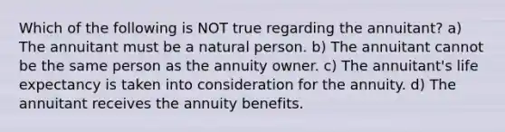 Which of the following is NOT true regarding the annuitant? a) The annuitant must be a natural person. b) The annuitant cannot be the same person as the annuity owner. c) The annuitant's life expectancy is taken into consideration for the annuity. d) The annuitant receives the annuity benefits.