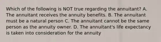 Which of the following is NOT true regarding the annuitant? A. The annuitant receives the annuity benefits. B. The annuitant must be a natural person C. The annuitant cannot be the same person as the annuity owner. D. The annuitant's life expectancy is taken into consideration for the annuity