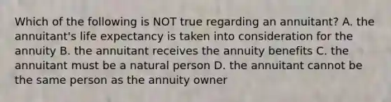 Which of the following is NOT true regarding an annuitant? A. the annuitant's life expectancy is taken into consideration for the annuity B. the annuitant receives the annuity benefits C. the annuitant must be a natural person D. the annuitant cannot be the same person as the annuity owner