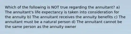 Which of the following is NOT true regarding the annuitant? a) The annuitant's life expectancy is taken into consideration for the annuity b) The annuitant receives the annuity benefits c) The annuitant must be a natural person d) The annuitant cannot be the same person as the annuity owner