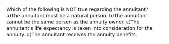 Which of the following is NOT true regarding the annuitant? a)The annuitant must be a natural person. b)The annuitant cannot be the same person as the annuity owner. c)The annuitant's life expectancy is taken into consideration for the annuity. d)The annuitant receives the annuity benefits.