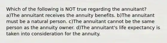 Which of the following is NOT true regarding the annuitant? a)The annuitant receives the annuity benefits. b)The annuitant must be a natural person. c)The annuitant cannot be the same person as the annuity owner. d)The annuitant's life expectancy is taken into consideration for the annuity.