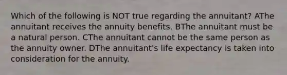 Which of the following is NOT true regarding the annuitant? AThe annuitant receives the annuity benefits. BThe annuitant must be a natural person. CThe annuitant cannot be the same person as the annuity owner. DThe annuitant's life expectancy is taken into consideration for the annuity.