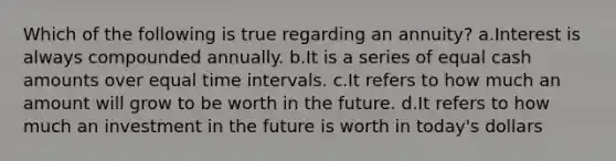 Which of the following is true regarding an annuity? a.Interest is always compounded annually. b.It is a series of equal cash amounts over equal time intervals. c.It refers to how much an amount will grow to be worth in the future. d.It refers to how much an investment in the future is worth in today's dollars