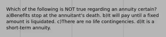 Which of the following is NOT true regarding an annuity certain? a)Benefits stop at the annuitant's death. b)It will pay until a fixed amount is liquidated. c)There are no life contingencies. d)It is a short-term annuity.