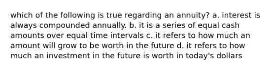 which of the following is true regarding an annuity? a. interest is always compounded annually. b. it is a series of equal cash amounts over equal time intervals c. it refers to how much an amount will grow to be worth in the future d. it refers to how much an investment in the future is worth in today's dollars