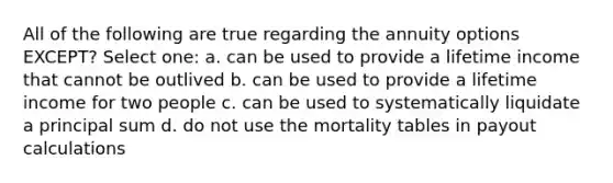 All of the following are true regarding the annuity options EXCEPT? Select one: a. can be used to provide a lifetime income that cannot be outlived b. can be used to provide a lifetime income for two people c. can be used to systematically liquidate a principal sum d. do not use the mortality tables in payout calculations