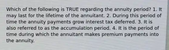 Which of the following is TRUE regarding the annuity period? 1. It may last for the lifetime of the annuitant. 2. During this period of time the annuity payments grow interest tax deferred. 3. It is also referred to as the accumulation period. 4. It is the period of time during which the annuitant makes premium payments into the annuity.