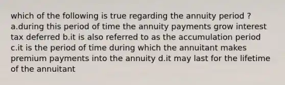 which of the following is true regarding the annuity period ? a.during this period of time the annuity payments grow interest tax deferred b.it is also referred to as the accumulation period c.it is the period of time during which the annuitant makes premium payments into the annuity d.it may last for the lifetime of the annuitant