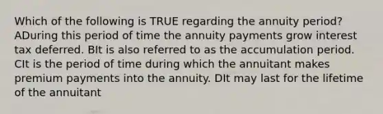 Which of the following is TRUE regarding the annuity period? ADuring this period of time the annuity payments grow interest tax deferred. BIt is also referred to as the accumulation period. CIt is the period of time during which the annuitant makes premium payments into the annuity. DIt may last for the lifetime of the annuitant