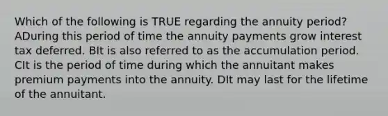 Which of the following is TRUE regarding the annuity period? ADuring this period of time the annuity payments grow interest tax deferred. BIt is also referred to as the accumulation period. CIt is the period of time during which the annuitant makes premium payments into the annuity. DIt may last for the lifetime of the annuitant.