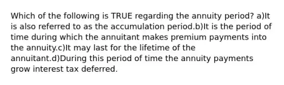 Which of the following is TRUE regarding the annuity period? a)It is also referred to as the accumulation period.b)It is the period of time during which the annuitant makes premium payments into the annuity.c)It may last for the lifetime of the annuitant.d)During this period of time the annuity payments grow interest tax deferred.