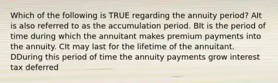 Which of the following is TRUE regarding the annuity period? AIt is also referred to as the accumulation period. BIt is the period of time during which the annuitant makes premium payments into the annuity. CIt may last for the lifetime of the annuitant. DDuring this period of time the annuity payments grow interest tax deferred