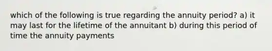 which of the following is true regarding the annuity period? a) it may last for the lifetime of the annuitant b) during this period of time the annuity payments