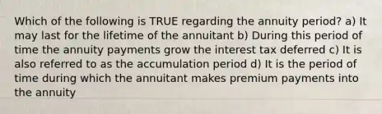 Which of the following is TRUE regarding the annuity period? a) It may last for the lifetime of the annuitant b) During this period of time the annuity payments grow the interest tax deferred c) It is also referred to as the accumulation period d) It is the period of time during which the annuitant makes premium payments into the annuity