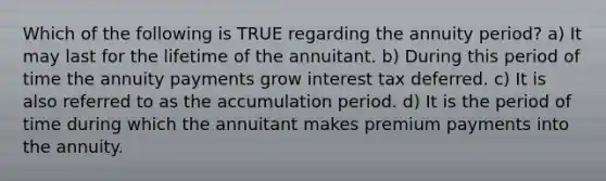 Which of the following is TRUE regarding the annuity period? a) It may last for the lifetime of the annuitant. b) During this period of time the annuity payments grow interest tax deferred. c) It is also referred to as the accumulation period. d) It is the period of time during which the annuitant makes premium payments into the annuity.