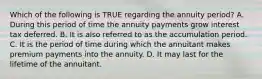 Which of the following is TRUE regarding the annuity period? A. During this period of time the annuity payments grow interest tax deferred. B. It is also referred to as the accumulation period. C. It is the period of time during which the annuitant makes premium payments into the annuity. D. It may last for the lifetime of the annuitant.