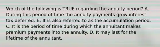 Which of the following is TRUE regarding the annuity period? A. During this period of time the annuity payments grow interest tax deferred. B. It is also referred to as the accumulation period. C. It is the period of time during which the annuitant makes premium payments into the annuity. D. It may last for the lifetime of the annuitant.