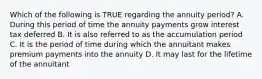 Which of the following is TRUE regarding the annuity period? A. During this period of time the annuity payments grow interest tax deferred B. It is also referred to as the accumulation period C. It is the period of time during which the annuitant makes premium payments into the annuity D. It may last for the lifetime of the annuitant