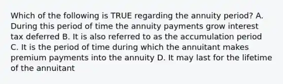 Which of the following is TRUE regarding the annuity period? A. During this period of time the annuity payments grow interest tax deferred B. It is also referred to as the accumulation period C. It is the period of time during which the annuitant makes premium payments into the annuity D. It may last for the lifetime of the annuitant