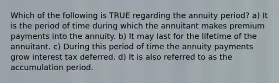 Which of the following is TRUE regarding the annuity period? a) It is the period of time during which the annuitant makes premium payments into the annuity. b) It may last for the lifetime of the annuitant. c) During this period of time the annuity payments grow interest tax deferred. d) It is also referred to as the accumulation period.