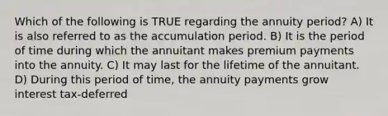 Which of the following is TRUE regarding the annuity period? A) It is also referred to as the accumulation period. B) It is the period of time during which the annuitant makes premium payments into the annuity. C) It may last for the lifetime of the annuitant. D) During this period of time, the annuity payments grow interest tax-deferred