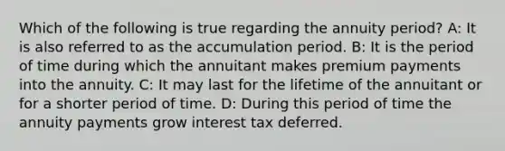 Which of the following is true regarding the annuity period? A: It is also referred to as the accumulation period. B: It is the period of time during which the annuitant makes premium payments into the annuity. C: It may last for the lifetime of the annuitant or for a shorter period of time. D: During this period of time the annuity payments grow interest tax deferred.