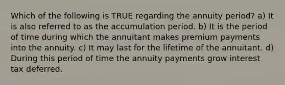 Which of the following is TRUE regarding the annuity period? a) It is also referred to as the accumulation period. b) It is the period of time during which the annuitant makes premium payments into the annuity. c) It may last for the lifetime of the annuitant. d) During this period of time the annuity payments grow interest tax deferred.