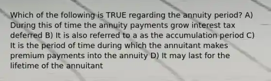 Which of the following is TRUE regarding the annuity period? A) During this of time the annuity payments grow interest tax deferred B) It is also referred to a as the accumulation period C) It is the period of time during which the annuitant makes premium payments into the annuity D) It may last for the lifetime of the annuitant