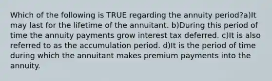 Which of the following is TRUE regarding the annuity period?a)It may last for the lifetime of the annuitant. b)During this period of time the annuity payments grow interest tax deferred. c)It is also referred to as the accumulation period. d)It is the period of time during which the annuitant makes premium payments into the annuity.