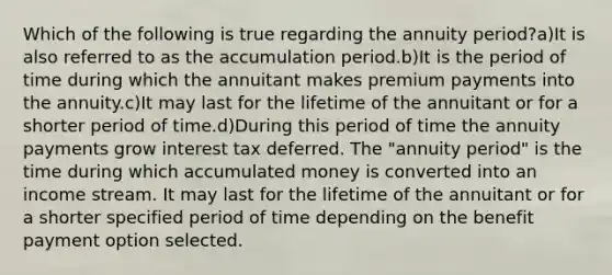 Which of the following is true regarding the annuity period?a)It is also referred to as the accumulation period.b)It is the period of time during which the annuitant makes premium payments into the annuity.c)It may last for the lifetime of the annuitant or for a shorter period of time.d)During this period of time the annuity payments grow interest tax deferred. The "annuity period" is the time during which accumulated money is converted into an income stream. It may last for the lifetime of the annuitant or for a shorter specified period of time depending on the benefit payment option selected.