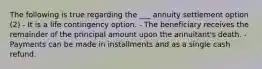 The following is true regarding the ___ annuity settlement option (2) - It is a life contingency option. - The beneficiary receives the remainder of the principal amount upon the annuitant's death. - Payments can be made in installments and as a single cash refund.