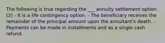 The following is true regarding the ___ annuity settlement option (2) - It is a life contingency option. - The beneficiary receives the remainder of the principal amount upon the annuitant's death. - Payments can be made in installments and as a single cash refund.