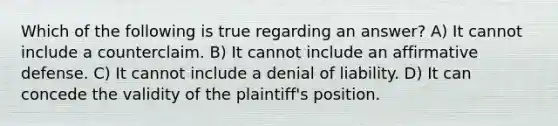 Which of the following is true regarding an answer? A) It cannot include a counterclaim. B) It cannot include an affirmative defense. C) It cannot include a denial of liability. D) It can concede the validity of the plaintiff's position.