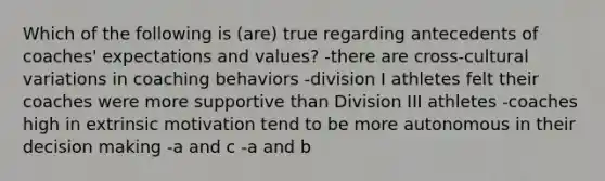 Which of the following is (are) true regarding antecedents of coaches' expectations and values? -there are cross-cultural variations in coaching behaviors -division I athletes felt their coaches were more supportive than Division III athletes -coaches high in extrinsic motivation tend to be more autonomous in their decision making -a and c -a and b