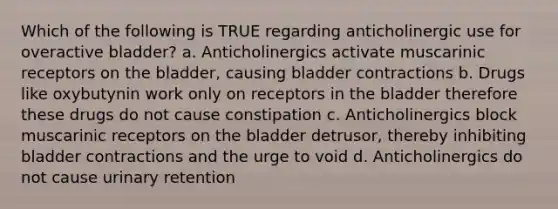 Which of the following is TRUE regarding anticholinergic use for overactive bladder? a. Anticholinergics activate muscarinic receptors on the bladder, causing bladder contractions b. Drugs like oxybutynin work only on receptors in the bladder therefore these drugs do not cause constipation c. Anticholinergics block muscarinic receptors on the bladder detrusor, thereby inhibiting bladder contractions and the urge to void d. Anticholinergics do not cause urinary retention